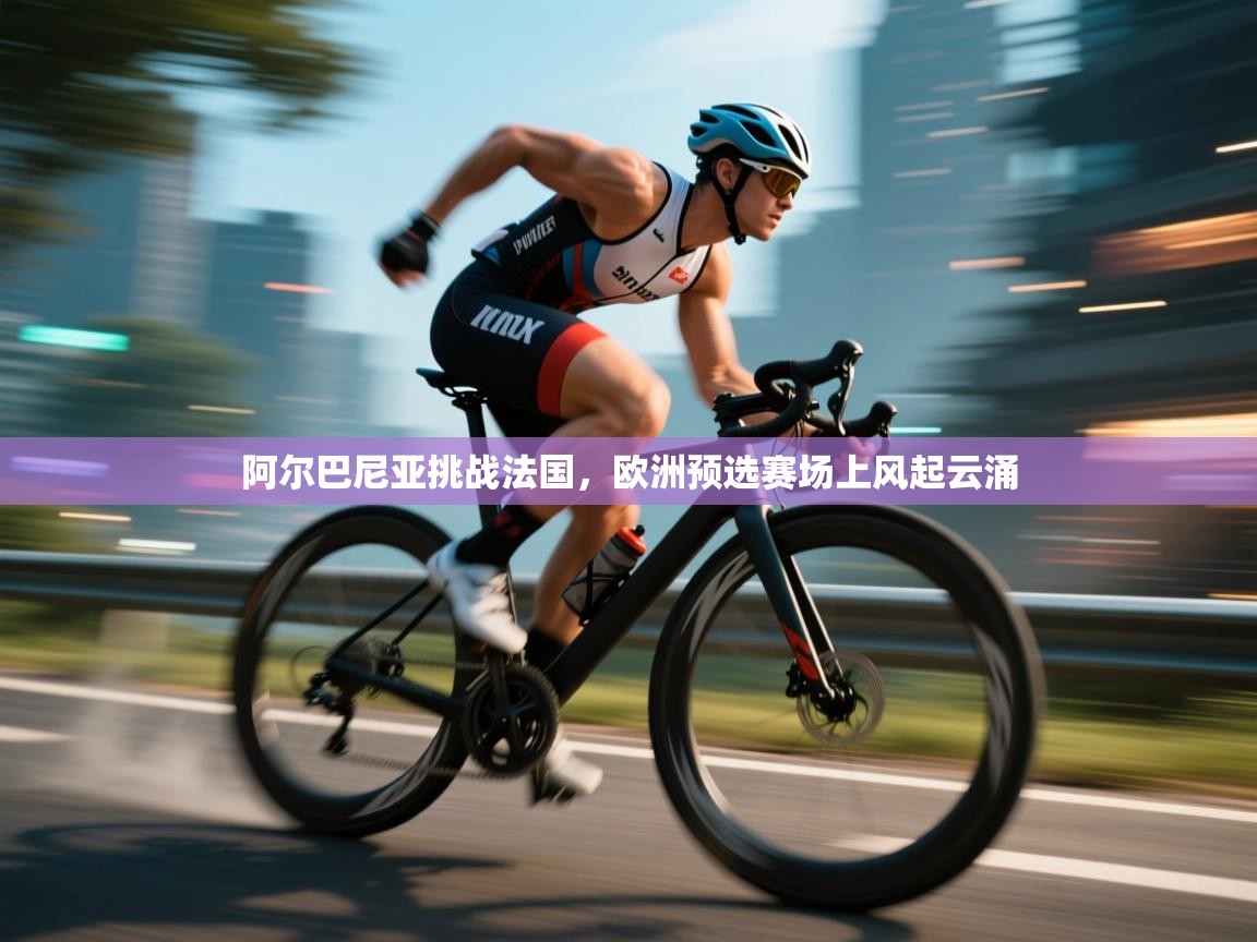 阿尔巴尼亚挑战法国，欧洲预选赛场上风起云涌