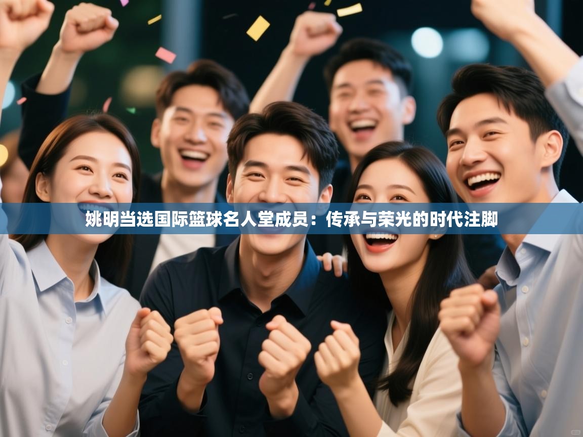 姚明当选国际篮球名人堂成员：传承与荣光的时代注脚